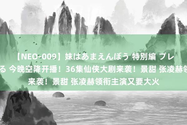 【NEO-009】妹はあまえんぼう 特別編 プレミアおなら ひかる 今晚空降开播！36集仙侠大剧来袭！景甜 张凌赫领衔主演又要大火