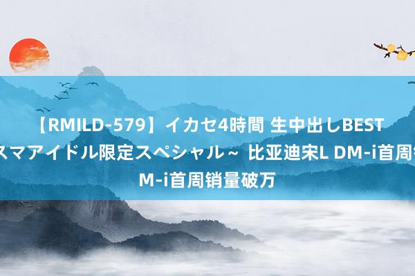 【RMILD-579】イカセ4時間 生中出しBEST ～カリスマアイドル限定スペシャル～ 比亚迪宋L DM-i首周销量破万