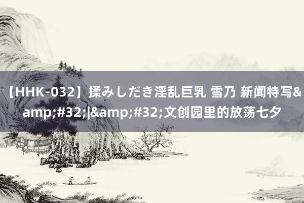 【HHK-032】揉みしだき淫乱巨乳 雪乃 新闻特写&#32;|&#32;文创园里的放荡七夕