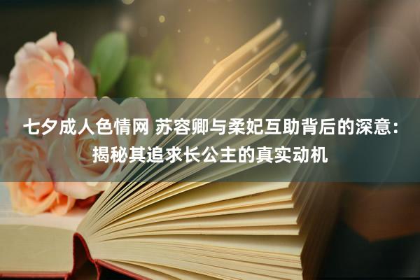 七夕成人色情网 苏容卿与柔妃互助背后的深意：揭秘其追求长公主的真实动机
