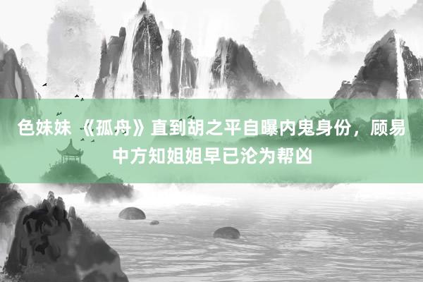色妹妹 《孤舟》直到胡之平自曝内鬼身份，顾易中方知姐姐早已沦为帮凶
