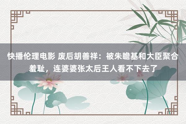 快播伦理电影 废后胡善祥：被朱瞻基和大臣聚合羞耻，连婆婆张太后王人看不下去了