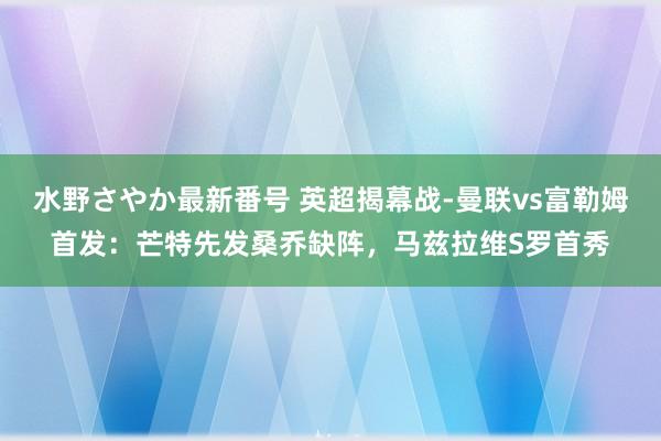 水野さやか最新番号 英超揭幕战-曼联vs富勒姆首发：芒特先发桑乔缺阵，马兹拉维S罗首秀