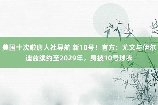 美国十次啦唐人社导航 新10号！官方：尤文与伊尔迪兹续约至2029年，身披10号球衣