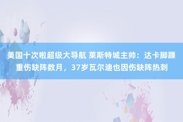 美国十次啦超级大导航 莱斯特城主帅：达卡脚踝重伤缺阵数月，37岁瓦尔迪也因伤缺阵热刺