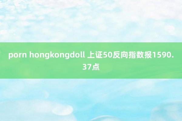 porn hongkongdoll 上证50反向指数报1590.37点
