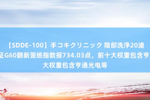 【SDDE-100】手コキクリニック 陰部洗浄20連発SP 上证G60翻新笼统指数报734.03点，前十大权重包含亨通光电等