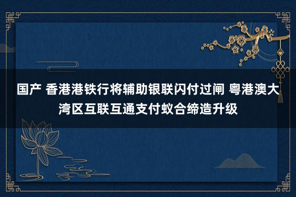 国产 香港港铁行将辅助银联闪付过闸 粤港澳大湾区互联互通支付蚁合缔造升级