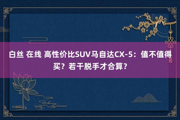 白丝 在线 高性价比SUV马自达CX-5：值不值得买？若干脱手才合算？