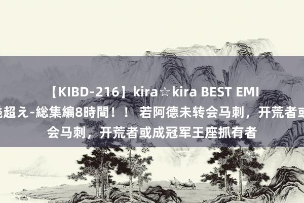 【KIBD-216】kira☆kira BEST EMIRI-中出し性交20発超え-総集編8時間！！ 若阿德未转会马刺，开荒者或成冠军王座抓有者