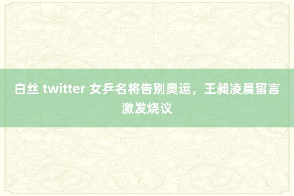 白丝 twitter 女乒名将告别奥运，王昶凌晨留言激发烧议