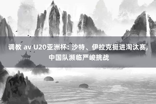 调教 av U20亚洲杯: 沙特、伊拉克挺进淘汰赛， 中国队濒临严峻挑战