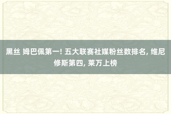 黑丝 姆巴佩第一! 五大联赛社媒粉丝数排名， 维尼修斯第四， 莱万上榜