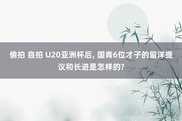 偷拍 自拍 U20亚洲杯后， 国青6位才子的留洋提议和长进是怎样的?
