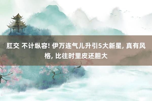 肛交 不计纵容! 伊万连气儿升引5大新星， 真有风格， 比往时里皮还胆大