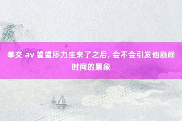 拳交 av 望望廖力生来了之后， 会不会引发他巅峰时间的景象