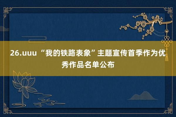 26.uuu “我的铁路表象”主题宣传首季作为优秀作品名单公布