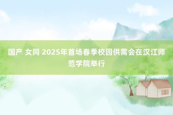 国产 女同 2025年首场春季校园供需会在汉江师范学院举行