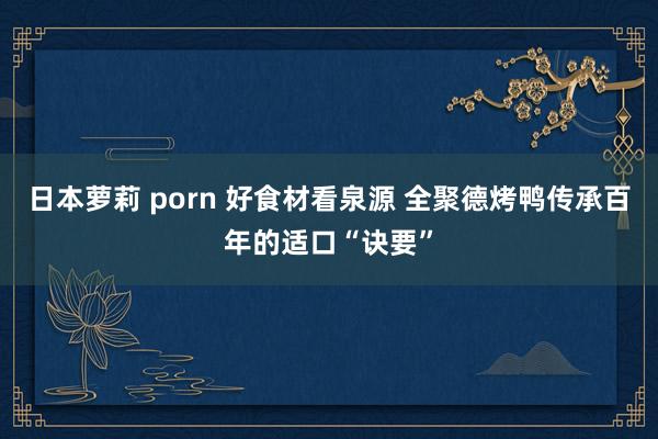 日本萝莉 porn 好食材看泉源 全聚德烤鸭传承百年的适口“诀要”