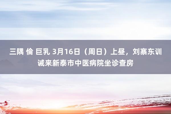 三隅 倫 巨乳 3月16日（周日）上昼，刘寨东训诫来新泰市中医病院坐诊查房