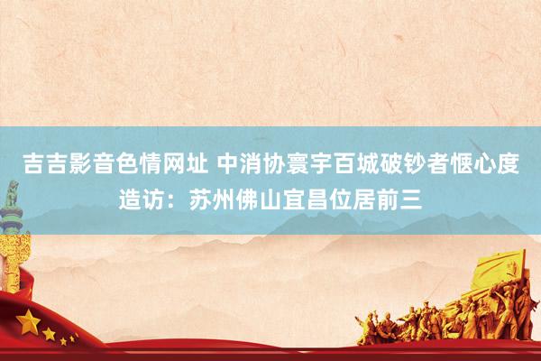 吉吉影音色情网址 中消协寰宇百城破钞者惬心度造访：苏州佛山宜昌位居前三