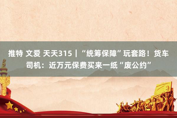 推特 文爱 天天315｜“统筹保障”玩套路！货车司机：近万元保费买来一纸“废公约”