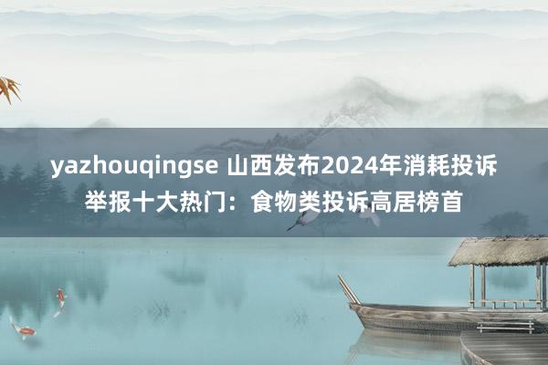 yazhouqingse 山西发布2024年消耗投诉举报十大热门：食物类投诉高居榜首