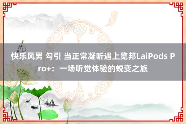 快乐风男 勾引 当正常凝听遇上览邦LaiPods Pro+：一场听觉体验的蜕变之旅