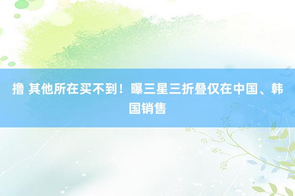撸 其他所在买不到！曝三星三折叠仅在中国、韩国销售