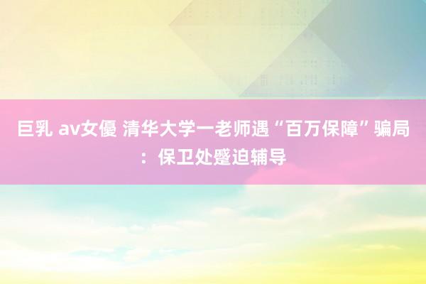 巨乳 av女優 清华大学一老师遇“百万保障”骗局：保卫处蹙迫辅导