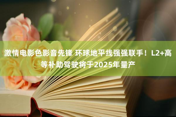 激情电影色影音先锋 环球地平线强强联手！L2+高等补助驾驶将于2025年量产
