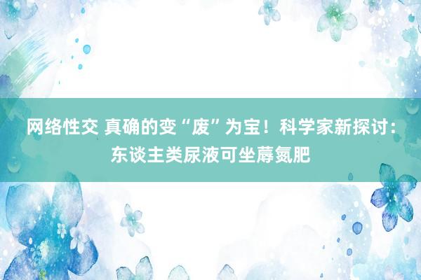 网络性交 真确的变“废”为宝！科学家新探讨：东谈主类尿液可坐蓐氮肥