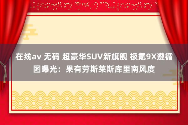在线av 无码 超豪华SUV新旗舰 极氪9X遵循图曝光：果有劳斯莱斯库里南风度