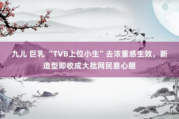 九儿 巨乳 “TVB上位小生”去浓重感生效，新造型即收成大批网民意心眼