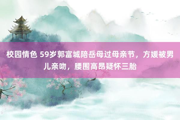 校园情色 59岁郭富城陪岳母过母亲节，方媛被男儿亲吻，腰围高昂疑怀三胎