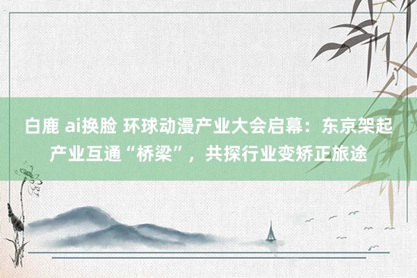 白鹿 ai换脸 环球动漫产业大会启幕：东京架起产业互通“桥梁”，共探行业变矫正旅途