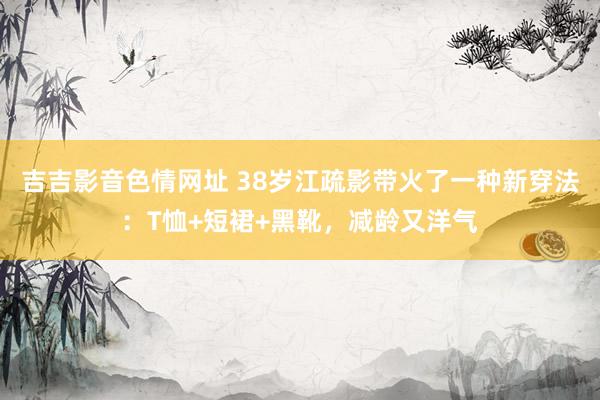 吉吉影音色情网址 38岁江疏影带火了一种新穿法：T恤+短裙+黑靴，减龄又洋气