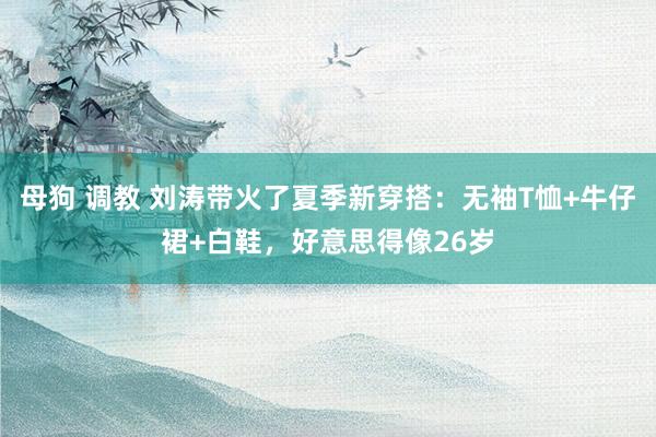 母狗 调教 刘涛带火了夏季新穿搭：无袖T恤+牛仔裙+白鞋，好意思得像26岁