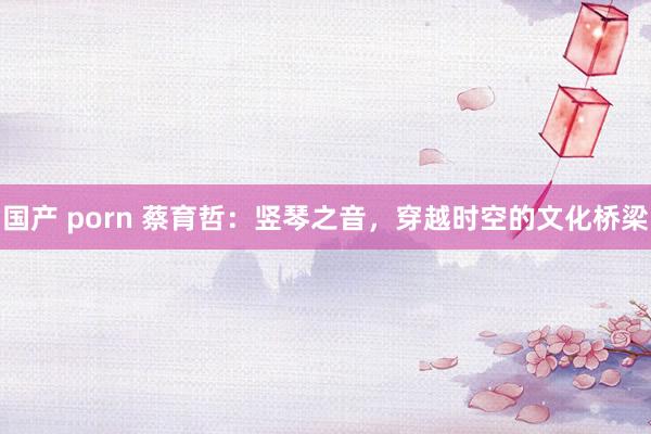 国产 porn 蔡育哲：竖琴之音，穿越时空的文化桥梁