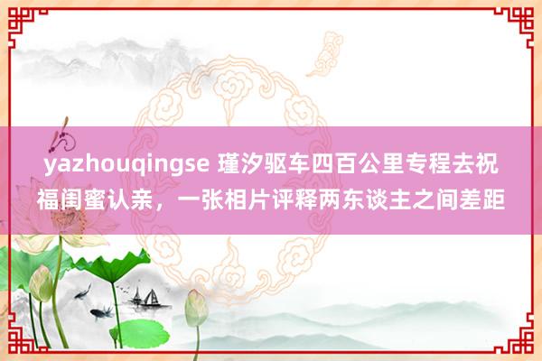 yazhouqingse 瑾汐驱车四百公里专程去祝福闺蜜认亲，一张相片评释两东谈主之间差距