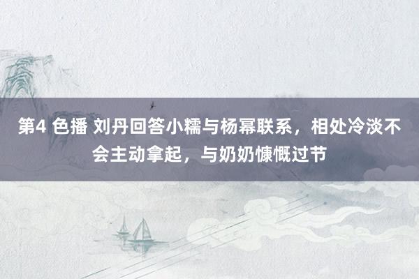 第4 色播 刘丹回答小糯与杨幂联系，相处冷淡不会主动拿起，与奶奶慷慨过节
