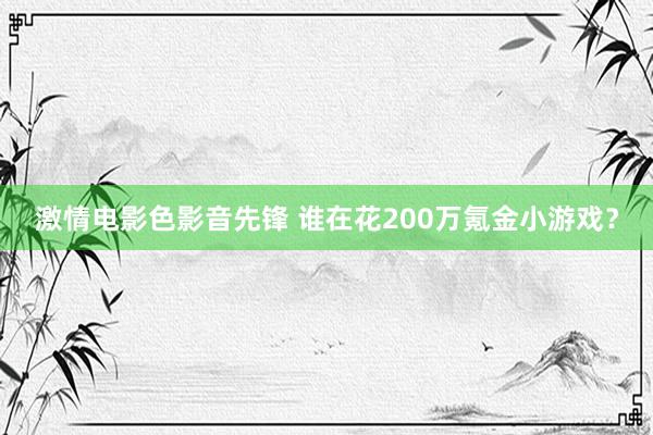激情电影色影音先锋 谁在花200万氪金小游戏？
