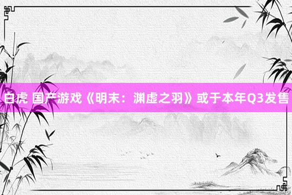 白虎 国产游戏《明末：渊虚之羽》或于本年Q3发售