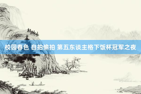 校园春色 自拍偷拍 第五东谈主格下饭杯冠军之夜