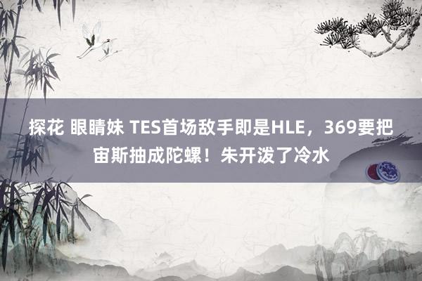 探花 眼睛妹 TES首场敌手即是HLE，369要把宙斯抽成陀螺！朱开泼了冷水