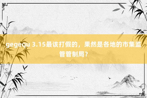 gegequ 3.15最该打假的，果然是各地的市集监管管制局？