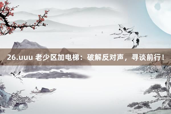 26.uuu 老少区加电梯：破解反对声，寻谈前行！