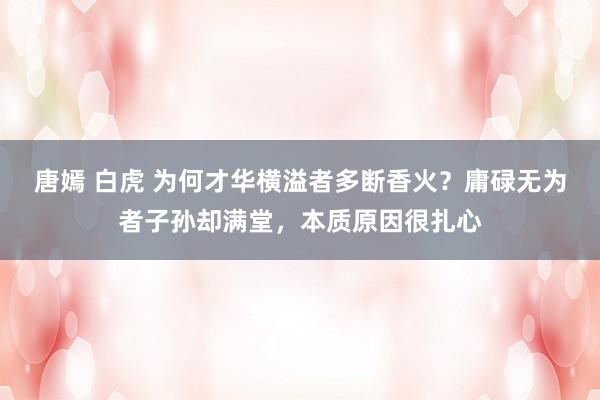 唐嫣 白虎 为何才华横溢者多断香火？庸碌无为者子孙却满堂，本质原因很扎心