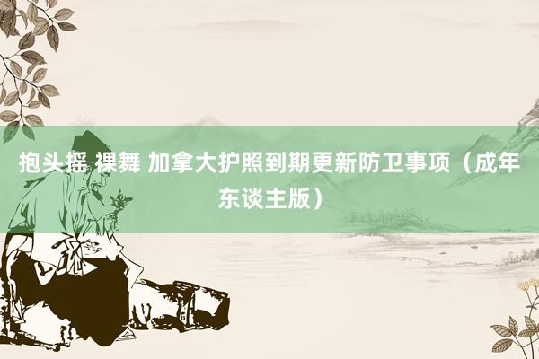 抱头摇 裸舞 加拿大护照到期更新防卫事项（成年东谈主版）