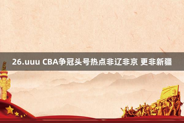 26.uuu CBA争冠头号热点非辽非京 更非新疆